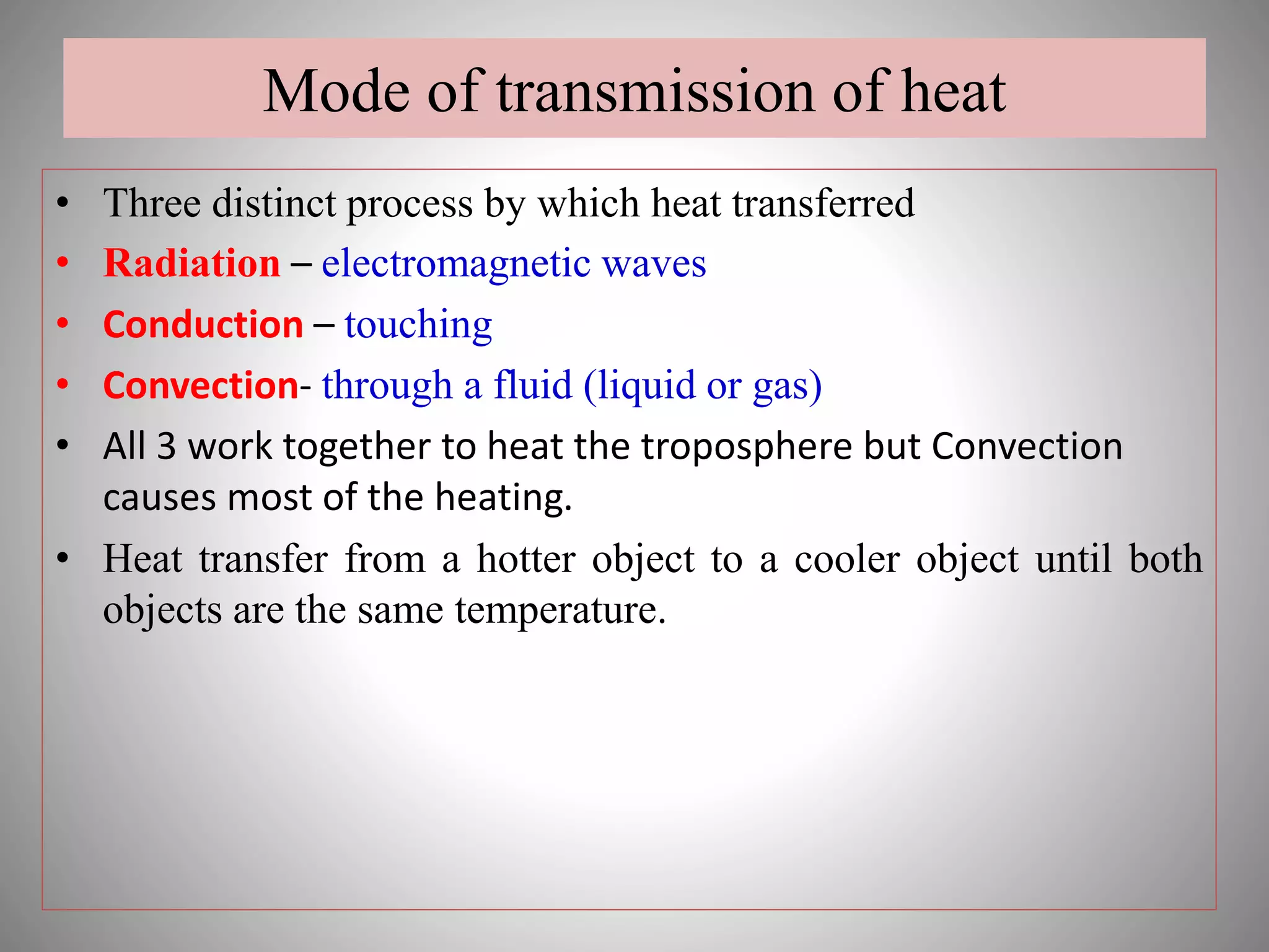 Mode of transmission of heat
• Three distinct process by which heat transferred
• Radiation – electromagnetic waves
• Conduction – touching
• Convection- through a fluid (liquid or gas)
• All 3 work together to heat the troposphere but Convection
causes most of the heating.
• Heat transfer from a hotter object to a cooler object until both
objects are the same temperature.
 