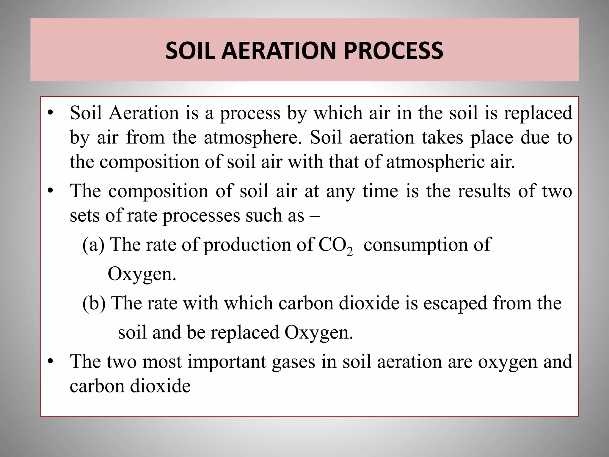 SOIL AERATION PROCESS
• Soil Aeration is a process by which air in the soil is replaced
by air from the atmosphere. Soil aeration takes place due to
the composition of soil air with that of atmospheric air.
• The composition of soil air at any time is the results of two
sets of rate processes such as –
(a) The rate of production of CO2 consumption of
Oxygen.
(b) The rate with which carbon dioxide is escaped from the
soil and be replaced Oxygen.
• The two most important gases in soil aeration are oxygen and
carbon dioxide
 