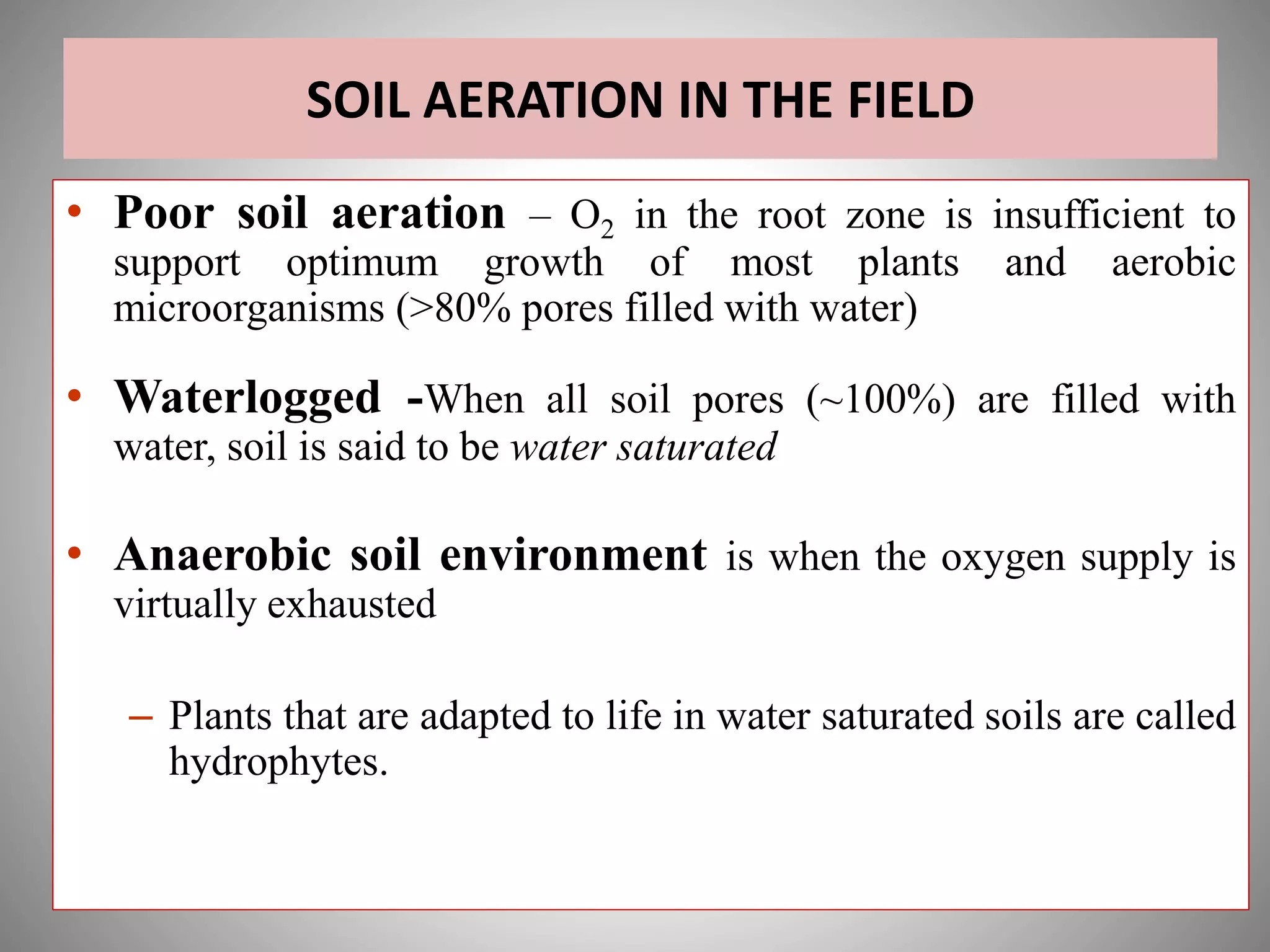SOIL AERATION IN THE FIELD
• Poor soil aeration – O2 in the root zone is insufficient to
support optimum growth of most plants and aerobic
microorganisms (>80% pores filled with water)
• Waterlogged -When all soil pores (~100%) are filled with
water, soil is said to be water saturated
• Anaerobic soil environment is when the oxygen supply is
virtually exhausted
– Plants that are adapted to life in water saturated soils are called
hydrophytes.
 