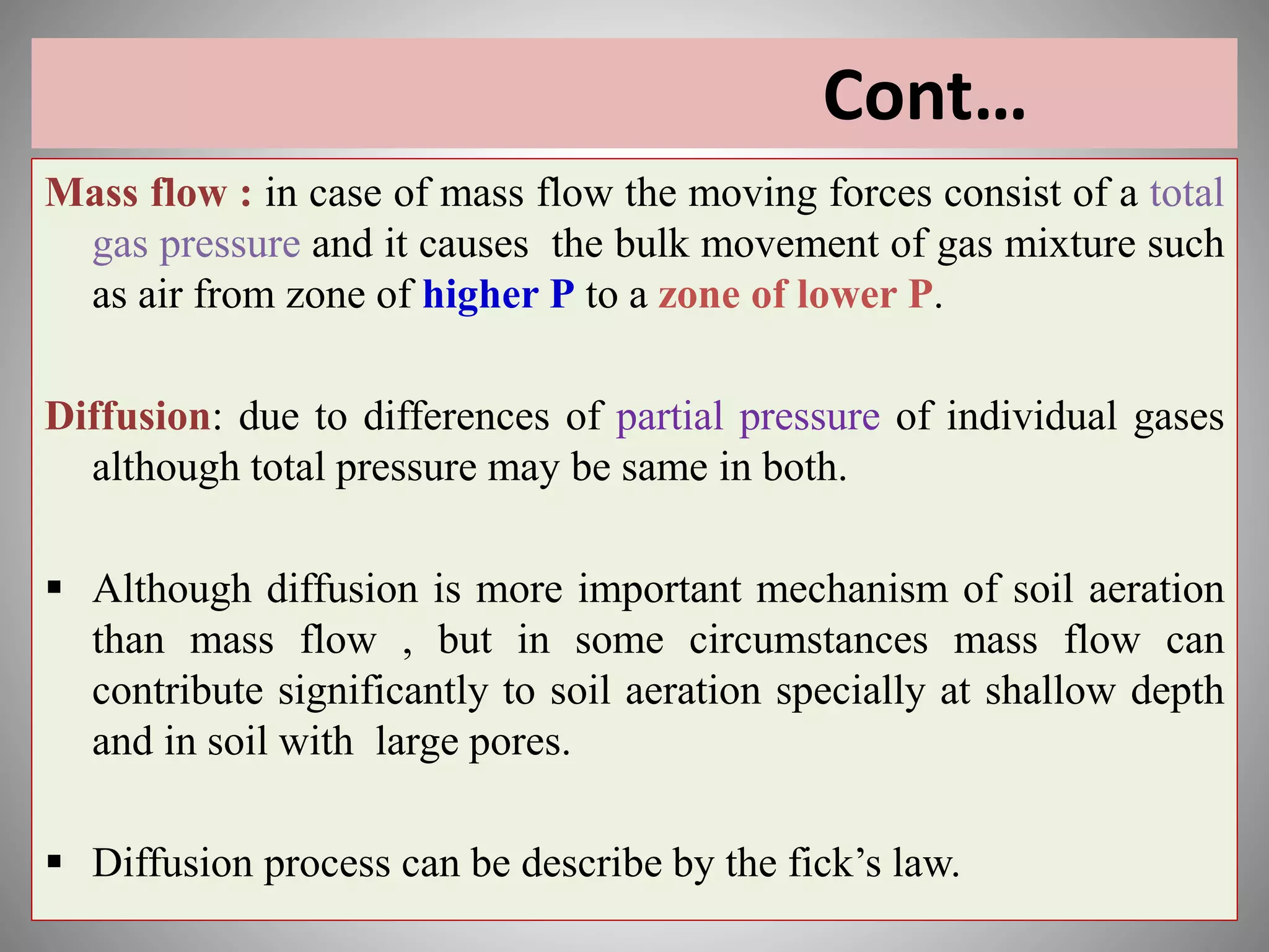 Cont…
Mass flow : in case of mass flow the moving forces consist of a total
gas pressure and it causes the bulk movement of gas mixture such
as air from zone of higher P to a zone of lower P.
Diffusion: due to differences of partial pressure of individual gases
although total pressure may be same in both.
 Although diffusion is more important mechanism of soil aeration
than mass flow , but in some circumstances mass flow can
contribute significantly to soil aeration specially at shallow depth
and in soil with large pores.
 Diffusion process can be describe by the fick’s law.
 
