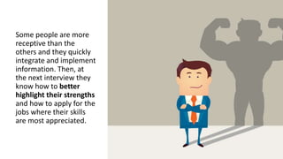 Some people are more
receptive than the
others and they quickly
integrate and implement
information. Then, at
the next interview they
know how to better
highlight their strengths
and how to apply for the
jobs where their skills
are most appreciated.
 