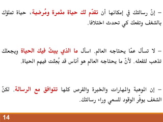 -
ّ
‫ن‬‫إ‬
‫رسالتك‬
‫يف‬
‫إمكانها‬
‫أن‬
‫ّم‬
‫د‬‫تق‬
‫لك‬
‫حياة‬
‫مثمرة‬
‫ُرضية‬
‫م‬‫و‬
،
‫حياة‬
‫متلؤك‬
‫بالشغف‬
‫وتفعك‬
‫كي‬
‫حتدث‬
‫اختالفا‬
.
-
‫ال‬
‫تسأل‬
‫ّا‬
‫م‬‫ع‬
‫حيتاجه‬
‫العامل‬
.
‫اسأل‬
‫ما‬
‫الذي‬
ّ
‫ث‬‫يب‬
‫فيك‬
‫احلياة‬
‫وجيعلك‬
‫تذهب‬
‫لتفعله‬
.
ّ
‫ن‬‫أل‬
‫ما‬
‫حيتاجه‬
‫العامل‬
‫هو‬
‫أناس‬
‫قد‬
‫ِثت‬‫ع‬ُ
‫ب‬
‫فيهم‬
‫احلياة‬
.
-
‫إن‬
‫املوهبة‬
‫واملهارات‬
‫واخلربة‬
‫والفرص‬
‫كلها‬
‫تتوافق‬
‫مع‬
‫الرسالة‬
.
ّ
‫ن‬‫لك‬
‫الشغف‬
‫ّر‬‫ف‬‫يو‬
‫الوقود‬
‫للسعي‬
‫وراء‬
‫رسالتك‬
.
14
 
