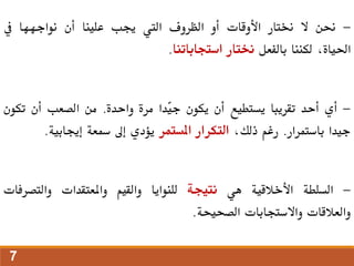 -
‫حنن‬
‫ال‬
‫خنتار‬
‫األوقات‬
‫أو‬
‫الظروف‬
‫اليت‬
‫جيب‬
‫علينا‬
‫أن‬
‫نواجهها‬
‫يف‬
،‫احلياة‬
‫لكننا‬
‫بالفعل‬
‫خنتار‬
‫استجاباتنا‬
.
-
‫أي‬
‫أحد‬
‫تقريبا‬
‫يستطيع‬
‫أن‬
‫يكون‬
‫ّدا‬
‫ي‬‫ج‬
‫مرة‬
‫واحدة‬
.
‫من‬
‫الصعب‬
‫أن‬
‫تكو‬
‫ن‬
‫جيدا‬
‫باستمرار‬
.
‫رغم‬
،‫ذلك‬
‫التكرار‬
‫املستمر‬
‫يؤدي‬
‫إىل‬
‫مسعة‬
‫إجيابية‬
.
-
‫السلطة‬
‫األخالقية‬
‫هي‬
‫نتيجة‬
‫للنوايا‬
‫والقيم‬
‫واملعتقدات‬
‫والتصرفات‬
‫والعالقات‬
‫واالستجابات‬
‫الصحيحة‬
.
7
 