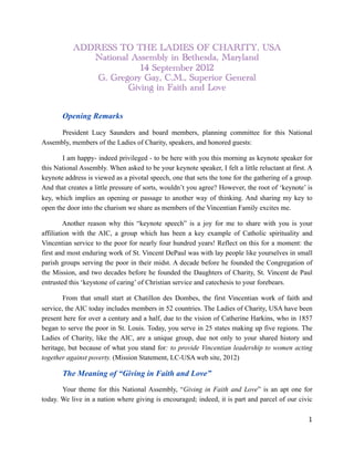 ADDRESS TO THE LADIES OF CHARITY, USA
              National Assembly in Bethesda, Maryland
                         14 September 2012
               G. Gregory Gay, C.M., Superior General
                      Giving in Faith and Love



      Opening Remarks

      President Lucy Saunders and board members, planning committee for this National
Assembly, members of the Ladies of Charity, speakers, and honored guests:

       I am happy- indeed privileged - to be here with you this morning as keynote speaker for
this National Assembly. When asked to be your keynote speaker, I felt a little reluctant at first. A
keynote address is viewed as a pivotal speech, one that sets the tone for the gathering of a group.
And that creates a little pressure of sorts, wouldn’t you agree? However, the root of ‘keynote’ is
key, which implies an opening or passage to another way of thinking. And sharing my key to
open the door into the charism we share as members of the Vincentian Family excites me.

         Another reason why this “keynote speech” is a joy for me to share with you is your
affiliation with the AIC, a group which has been a key example of Catholic spirituality and
Vincentian service to the poor for nearly four hundred years! Reflect on this for a moment: the
first and most enduring work of St. Vincent DePaul was with lay people like yourselves in small
parish groups serving the poor in their midst. A decade before he founded the Congregation of
the Mission, and two decades before he founded the Daughters of Charity, St. Vincent de Paul
entrusted this ‘keystone of caring’ of Christian service and catechesis to your forebears.

        From that small start at Chatillon des Dombes, the first Vincentian work of faith and
service, the AIC today includes members in 52 countries. The Ladies of Charity, USA have been
present here for over a century and a half, due to the vision of Catherine Harkins, who in 1857
began to serve the poor in St. Louis. Today, you serve in 25 states making up five regions. The
Ladies of Charity, like the AIC, are a unique group, due not only to your shared history and
heritage, but because of what you stand for: to provide Vincentian leadership to women acting
together against poverty. (Mission Statement, LC-USA web site, 2012)

       The Meaning of “Giving in Faith and Love”
       Your theme for this National Assembly, “Giving in Faith and Love” is an apt one for
today. We live in a nation where giving is encouraged; indeed, it is part and parcel of our civic

                                                                                                  1
 
