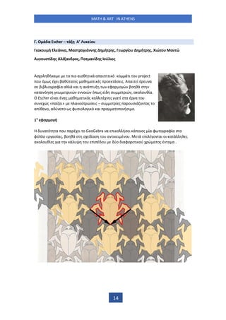MATH & ART IN ATHENS
14
. Ο ά α Escher – ά Α’ ίο
ια ο ή ά α, ασ ο ιά ς ή ς, ω ίο ή ς, ιώ ο α ώ
Α ο σ ί ς Α έ α ος, Πα α ί ς ού ιος
Ασ ο θή α ο ιο αισθ ι ά α αι ι ό ο ά ι ο project
ο ό ς έ ι βαθύ α ς αθ α ι ές ο άσ ις. Α αι ί έ α
σ βιβ ιο αφία α ά αι α ά φα ο ώ βο θά σ
α α ό σ ι ώ οιώ ό ς ί σ ιώ , α ο ο θία.
Ο Escher ί αι έ ας αθ α ι ός α ι έ ς ια ί σ α έ α ο
σ ώς « αί ι» α οσ ώσ ις – σ ί ς α ο σιά ο ας ο
α ίθα ο, α ύ α ο ς φ σιο ο ι ό αι α α ο οιήσι ο.
1 φα ο ή
α ό α ο α έ ι ο GeoGebra α ι ο ήσ ι ά οιος ία φ ο αφία σ ο
φύ ο ασίας, βο θά σ σ ίασ ο α ι ι έ ο . ά ι έ ο αι οι α ά ς
α ο ο θί ς ια ά ο ι έ ο ύο ιαφο ι ού ώ α ος έ ο α .
 