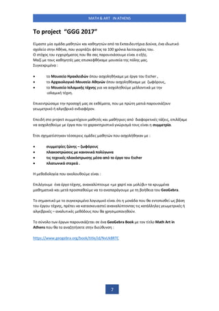 MATH & ART IN ATHENS
7
ο project GGG 2017
ί ασ ία ο ά α αθ ώ αι αθ ώ α ό α αι ή ια ού α, έ α ι ι ι ό
σ ο ίο σ Αθή α, ο ιο ά ι φέ ος α ό ια ι ο ίας ο .
Ο σ ό ος ο ι ή α ος ο θα σας α ο σιάσο ί αι ο ής.
α ί ο ς αθ ές ας ισ φθή α ο σ ία ς ό ς ας.
ι έ α :
• ο ο σ ίο α ι ώ ό ο ασ ο θή α έ α ο Escher ,
• ο Α χαιο ο ι ό ο σ ίο Αθ ώ ό ο ασ ο θή α φό ο ς,
• ο ο σ ίο σ α ι ής έχ ς ια α ασ ο θού ο ι ά
ισ α ι ή έ .
ι ώσα οσο ή ας σ θέ α α, ο ώ α ιά α ο σιά ο
ι ό ή α β ι ό ιαφέ ο .
ι ή σ ο project σ έ ο αθ ές αι αθή ι ς α ό ιαφο ι ές ά ις, ι έ α
α ασ ο θού έ α ο ο α α ισ ι ό ώ ισ ά ο ς ί αι σ ία.
Έ σι σ α ίσ α έσσ ις ο ά ς αθ ώ ο ασ ο ήθ α :
• σ ί ς ώ ς – ωφό ο ς
• α οσ ώσ ις α ο ι ά ο ύ ω α
• ις χ ι ές α όσ ωσ ς έσα α ό ο έ ο ο Escher
• α ω ι ά σ ά .
θο ο ο ία ο α ο ο θού ί αι :
ι έ ο έ α έ ο έ ς, α α α ύ ο « α ί αι ο ύβι» α έ α
αθ α ι ά αι ά οσ αθού α ο α α α ά ο βοήθ ια ο GeoGebra.
ο σ α ι ό ο σ ι έ ο ο ισ ι ό ί αι ό ι ο ά α ο θα ο ισθ ί ς βάσ
ο έ ο έ ς, έ ι α α ασ ασ ί α α α ύ ο ας ις α ά ς ι ές ή
α β ι ές – α α ι ές θό ο ς ο θα σι ο οι θού .
ο σύ ο ο έ α ο σιά αι σ έ α GeoGebra Book ο ί ο Math Art in
Athens ο θα ο α α ήσ σ ι ύθ σ :
https://www.geogebra.org/book/title/id/NvUk8RTC
 