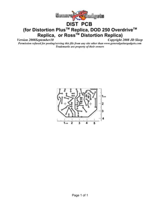 DIST PCB
(for Distortion PlusTM
Replica, DOD 250 OverdriveTM
Replica, or RossTM
Distortion Replica)
Version 2008September10 Copyright 2008 JD Sleep
Permission refused for posting/serving this file from any site other than www.generalguitargadgets.com
Trademarks are property of their owners
Page 1 of 1
 