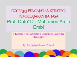 GGGE6533 PENGAJARAN STRATEGI
PEMBELAJARAN BAHASA
Prof. Dato’ Dr. Mohamed Amin
Embi
5 Factors That Affecting Language Learning
Strategies
By : Nur Syafiqah Kamar (P76307)
 