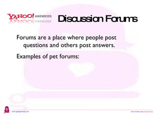 Discussion Forums Forums are a place where people post questions and others post answers. Examples of pet forums: http://www.toppetsites.com/ http://www.dogforums.com/ http://www.bestforpet.com/ http://messages.yahoo.com/ 