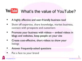 What’s the value of YouTube? 3 A highly effective and user-friendly business tool Show off expertise, share knowledge, market business, connect with prospects and customers Promote your business with videos— embed videos in blogs and websites, keep people on your site Create cost-effective, short videos to show your  listings Answer frequently-asked questions Put a face to your brand 
