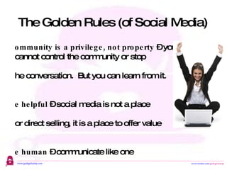 The Golden Rules (of Social Media) Community is a privilege, not property  – you cannot control the community or stop  the conversation.  But you can learn from it. Be helpful  – social media is not a place for direct selling, it is a place to offer value Be human  – communicate like one Be passionate  – write content that  matters to you, make it interesting, and you will gain a following 
