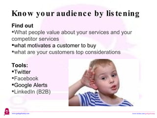 Know your audience by listening Find out  What people value about your services and your competitor services what motivates a customer to buy  what are your customers top considerations Tools: Twitter Facebook Google Alerts LinkedIn (B2B) 