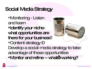 Social Media Strategy Monitoring - Listen  and learn Identify your niche-  what opportunities are  there for your business?  Content strategy –  Develop a social media strategy to take advantage of these opportunities Monitor and refine -- what’s working? 