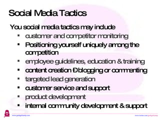 Social Media Tactics You social media tactics may include  customer and competitor monitoring Positioning yourself uniquely among the competition employee guidelines, education & training content creation – blogging or commenting targeted lead generation customer service and support product development internal community development & support 