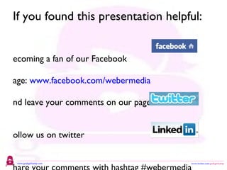 If you found this presentation helpful: Becoming a fan of our Facebook  Page:  www.facebook.com/webermedia and leave your comments on our page Follow us on twitter  www.twitter.com/webermedia Share your comments with hashtag #webermedia Contact me on Linkedin:  http://www.linkedin.com/in/catherinemweber 