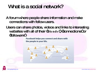 A forum where people share information and make connections with fellow users.  Users can share photos, videos and links to interesting websites with all of their “ friends ”, “connections” or “followers”. What is a social network? 