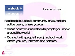 Facebook is a social community of 350 million active users, where you can Share common interests with people you know around the world Connect with people through school, work, where you live, interests and hobbies Facebook.com 