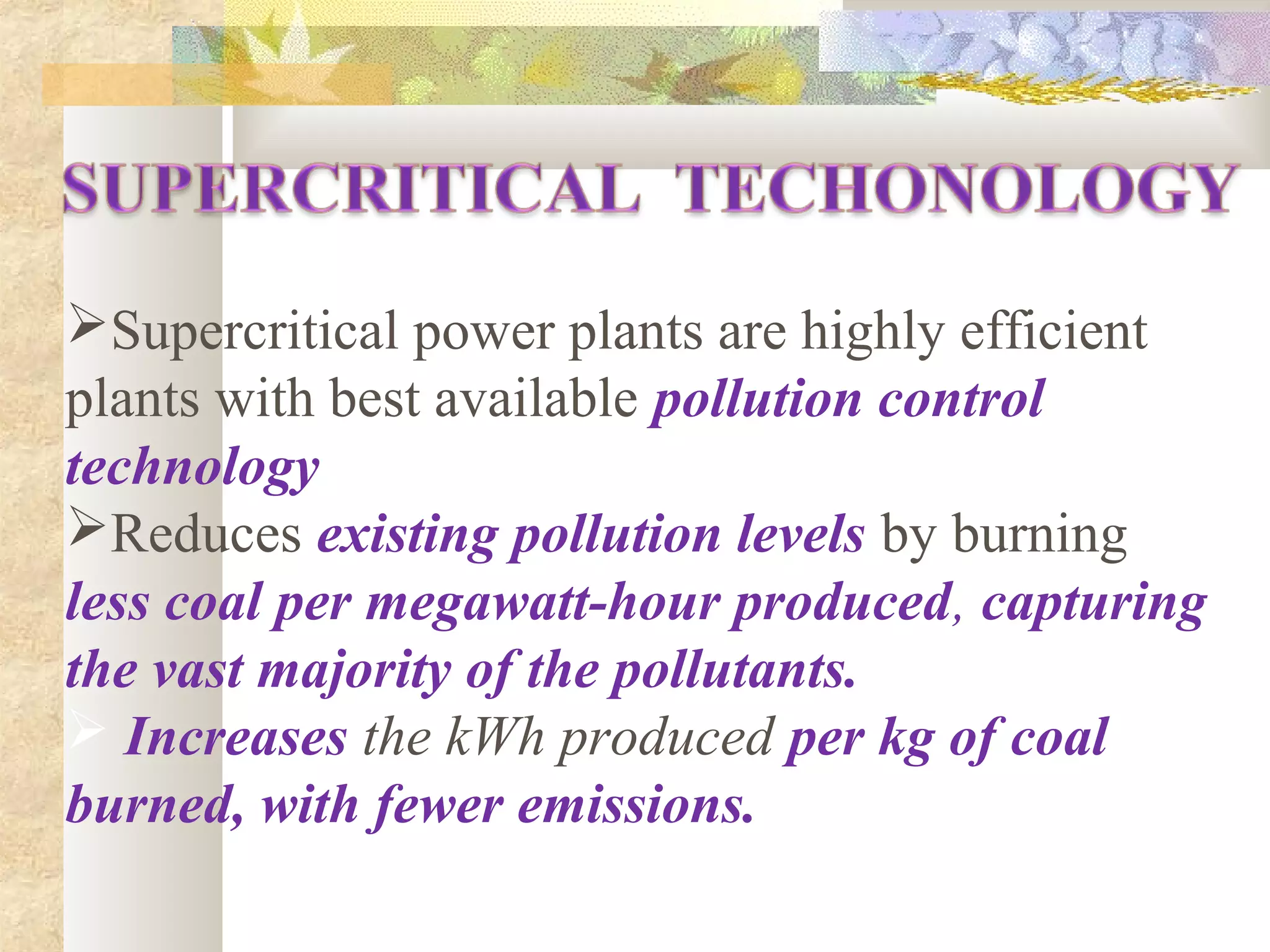 Supercritical power plants are highly efficient
plants with best available pollution control
technology,
Reduces existing pollution levels by burning
less coal per megawatt-hour produced, capturing
the vast majority of the pollutants.
 Increases the kWh produced per kg of coal
burned, with fewer emissions.
 