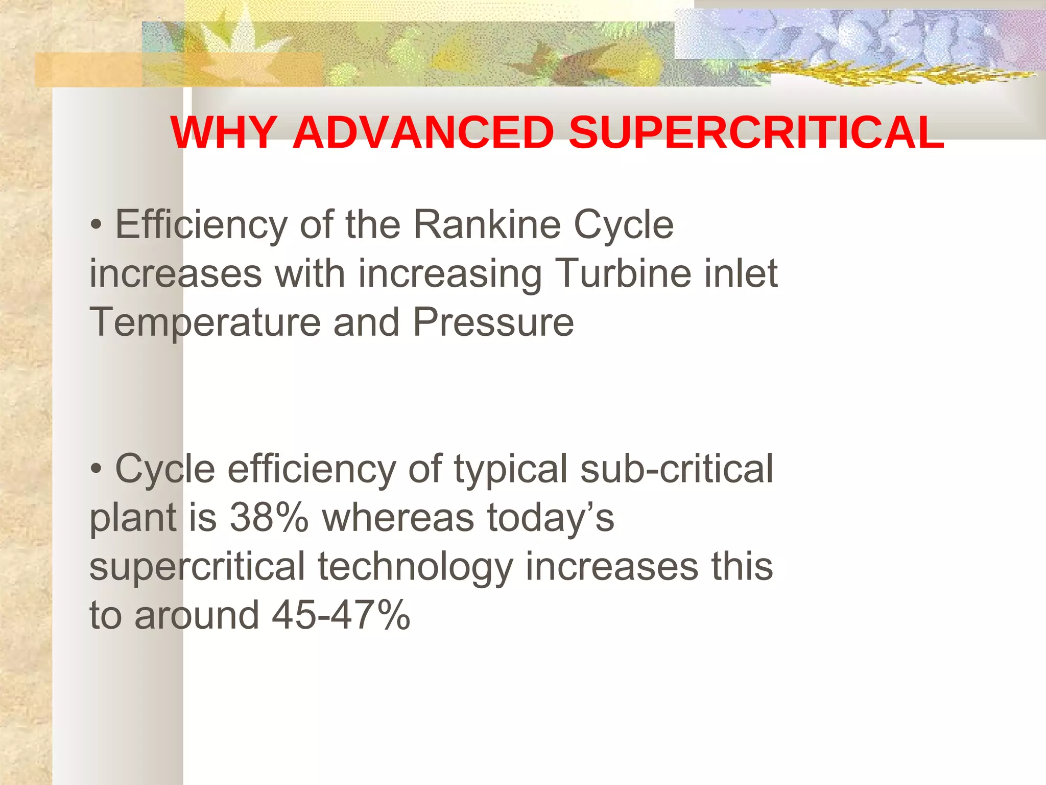 WHY ADVANCED SUPERCRITICAL
• Efficiency of the Rankine Cycle
increases with increasing Turbine inlet
Temperature and Pressure
• Cycle efficiency of typical sub-critical
plant is 38% whereas today’s
supercritical technology increases this
to around 45-47%
 