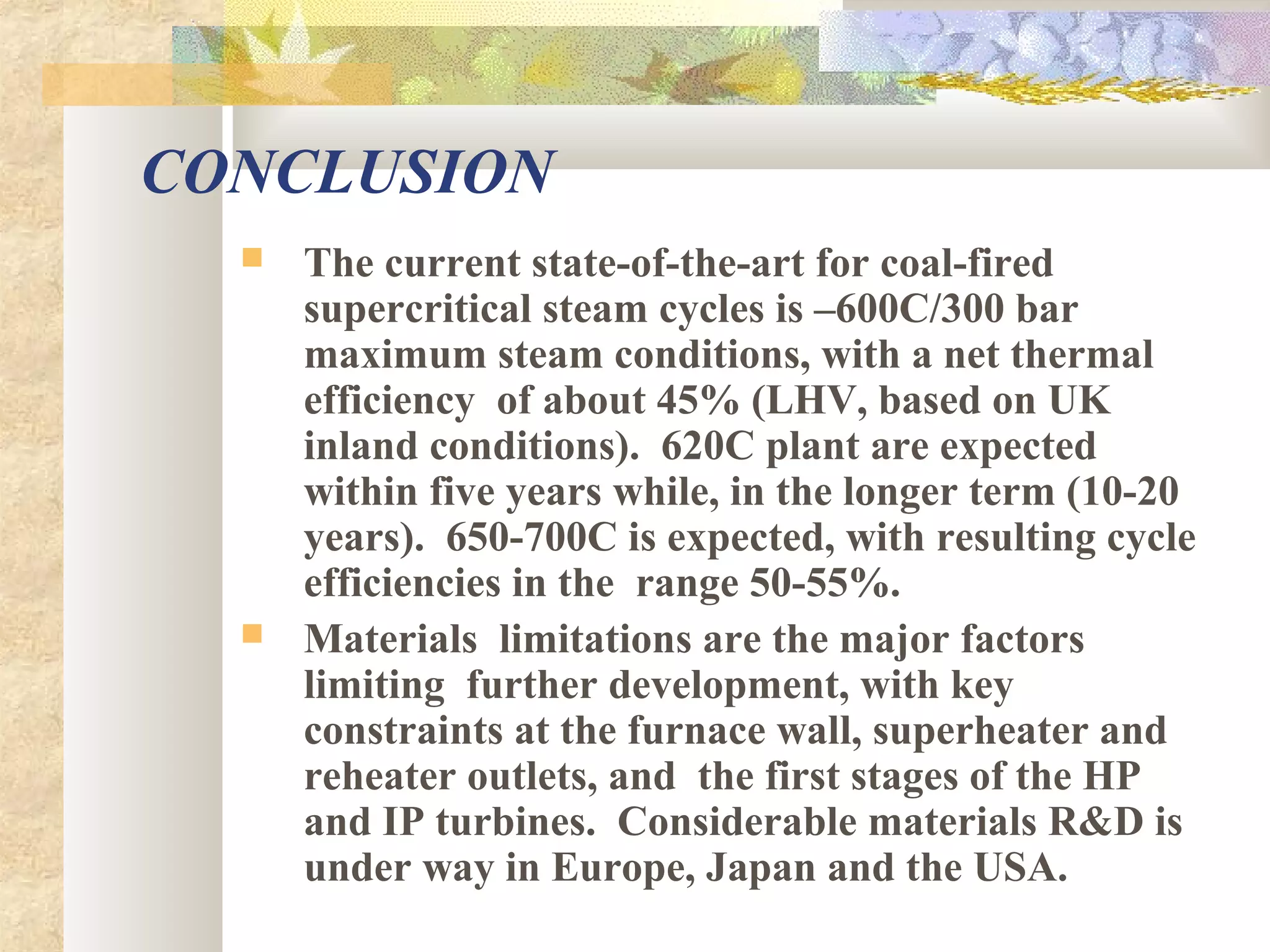 CONCLUSION
 The current state-of-the-art for coal-fired
supercritical steam cycles is –600C/300 bar
maximum steam conditions, with a net thermal
efficiency of about 45% (LHV, based on UK
inland conditions). 620C plant are expected
within five years while, in the longer term (10-20
years). 650-700C is expected, with resulting cycle
efficiencies in the range 50-55%.
 Materials limitations are the major factors
limiting further development, with key
constraints at the furnace wall, superheater and
reheater outlets, and the first stages of the HP
and IP turbines. Considerable materials R&D is
under way in Europe, Japan and the USA.
 