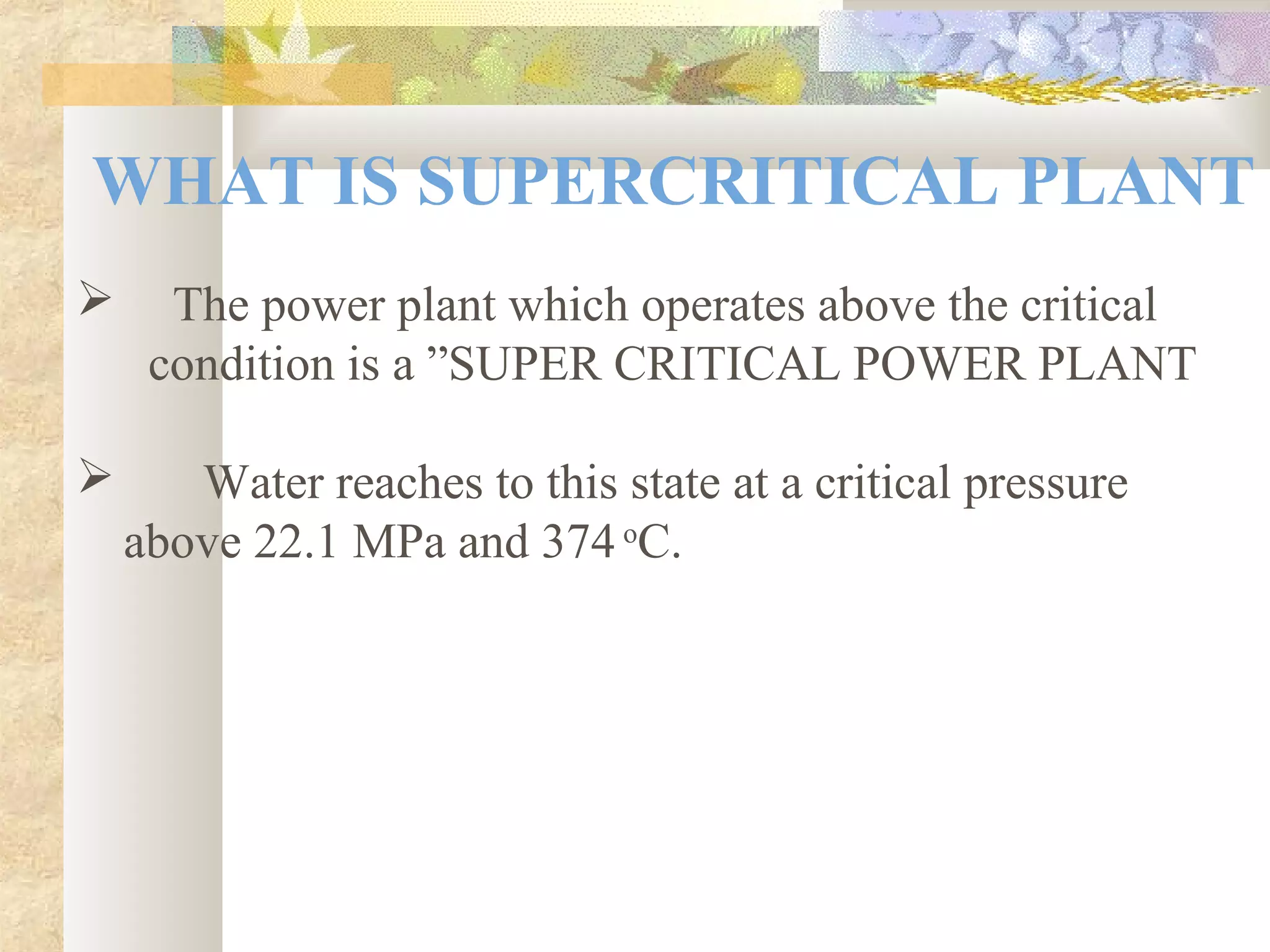 WHAT IS SUPERCRITICAL PLANT
 The power plant which operates above the critical
condition is a ”SUPER CRITICAL POWER PLANT
 Water reaches to this state at a critical pressure
above 22.1 MPa and 374 o
C.
 