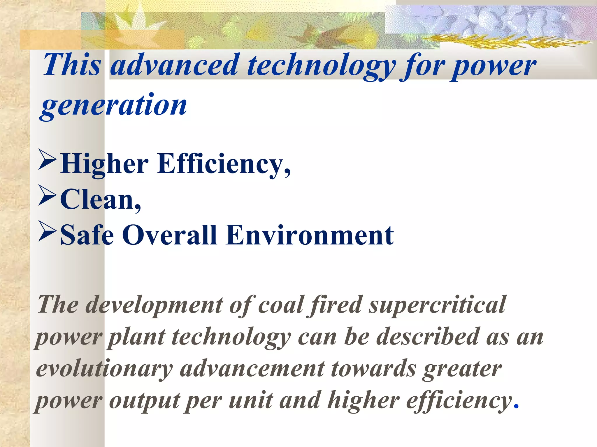 This advanced technology for power
generation
Higher Efficiency,
Clean,
Safe Overall Environment
The development of coal fired supercritical
power plant technology can be described as an
evolutionary advancement towards greater
power output per unit and higher efficiency.
 