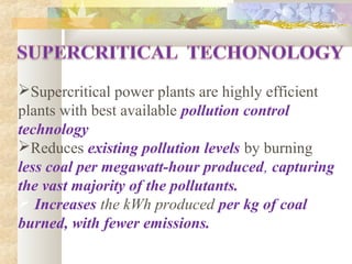 Supercritical power plants are highly efficient
plants with best available pollution control
technology,
Reduces existing pollution levels by burning
less coal per megawatt-hour produced, capturing
the vast majority of the pollutants.
 Increases the kWh produced per kg of coal
burned, with fewer emissions.
 