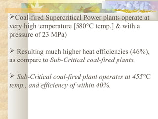 Coal-fired Supercritical Power plants operate at
very high temperature [580°C temp.] & with a
pressure of 23 MPa)
 Resulting much higher heat efficiencies (46%),
as compare to Sub-Critical coal-fired plants.
 Sub-Critical coal-fired plant operates at 455°C
temp., and efficiency of within 40%.
 
