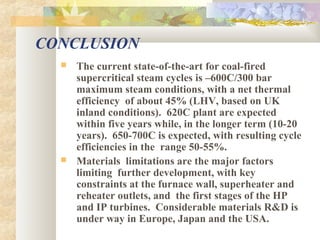 CONCLUSION
 The current state-of-the-art for coal-fired
supercritical steam cycles is –600C/300 bar
maximum steam conditions, with a net thermal
efficiency of about 45% (LHV, based on UK
inland conditions). 620C plant are expected
within five years while, in the longer term (10-20
years). 650-700C is expected, with resulting cycle
efficiencies in the range 50-55%.
 Materials limitations are the major factors
limiting further development, with key
constraints at the furnace wall, superheater and
reheater outlets, and the first stages of the HP
and IP turbines. Considerable materials R&D is
under way in Europe, Japan and the USA.
 