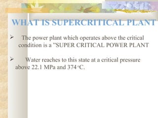 WHAT IS SUPERCRITICAL PLANT
 The power plant which operates above the critical
condition is a ”SUPER CRITICAL POWER PLANT
 Water reaches to this state at a critical pressure
above 22.1 MPa and 374 o
C.
 