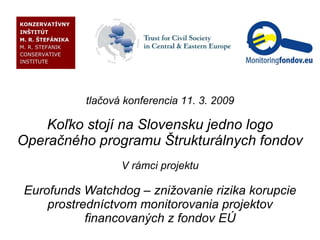 tlačová konferencia 11. 3. 2009 Koľko stojí na Slovensku jedno logo Operačného programu Štrukturálnych fondov V rámci projektu Eurofunds Watchdog – znižovanie rizika korupcie prostredníctvom monitorovania projektov financovaných z fondov EÚ 