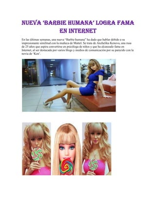 nueva ‘BarBie humana’ logra fama
en Internet
En las últimas semanas, una nueva “Barbie humana” ha dado que hablar debido a su
impresionante similitud con la muñeca de Mattel. Se trata de Anzhelika Kenova, una rusa
de 25 años que aspira convertirse en psicóloga de niños y que ha alcanzado fama en
Internet, al ser destacada por varios blogs y medios de comunicación por su parecido con la
novia de „Ken‟.

 