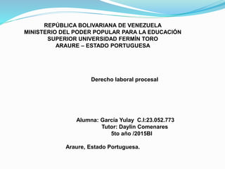 REPÚBLICA BOLIVARIANA DE VENEZUELA
MINISTERIO DEL PODER POPULAR PARA LA EDUCACIÓN
SUPERIOR UNIVERSIDAD FERMÍN TORO
ARAURE – ESTADO PORTUGUESA
Derecho laboral procesal
Alumna: García Yulay C.I:23.052.773
Tutor: Daylin Comenares
5to año /2015BI
Araure, Estado Portuguesa.
 