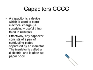 Capacitors CCCC
• A capacitor is a device
which is used to store
electrical charge ( a
surprisingly useful thing
to do in circuits!).
• Effectively, any capacitor
consists of a pair of
conducting plates
separated by an insulator.
The insulator is called a
dielectric and is often air,
paper or oil.
 