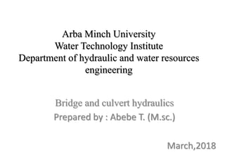 Arba Minch University
Water Technology Institute
Department of hydraulic and water resources
engineering
Bridge and culvert hydraulics
Prepared by : Abebe T. (M.sc.)
March,2018
 