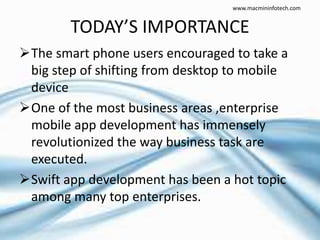 TODAY’S IMPORTANCE
The smart phone users encouraged to take a
big step of shifting from desktop to mobile
device
One of the most business areas ,enterprise
mobile app development has immensely
revolutionized the way business task are
executed.
Swift app development has been a hot topic
among many top enterprises.
www.macmininfotech.com
 
