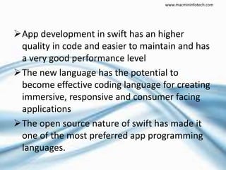 App development in swift has an higher
quality in code and easier to maintain and has
a very good performance level
The new language has the potential to
become effective coding language for creating
immersive, responsive and consumer facing
applications
The open source nature of swift has made it
one of the most preferred app programming
languages.
www.macmininfotech.com
 