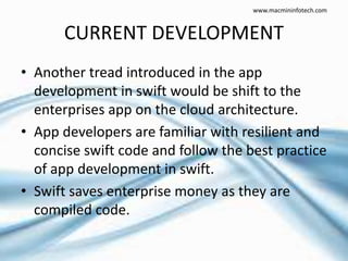 CURRENT DEVELOPMENT
• Another tread introduced in the app
development in swift would be shift to the
enterprises app on the cloud architecture.
• App developers are familiar with resilient and
concise swift code and follow the best practice
of app development in swift.
• Swift saves enterprise money as they are
compiled code.
www.macmininfotech.com
 