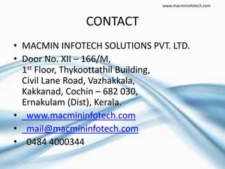 CONTACT
• MACMIN INFOTECH SOLUTIONS PVT. LTD.
• Door No. XII – 166/M,
1st Floor, Thykoottathil Building,
Civil Lane Road, Vazhakkala,
Kakkanad, Cochin – 682 030,
Ernakulam (Dist), Kerala.
• www.macmininfotech.com
• mail@macmininfotech.com
• 0484 4000344
www.macmininfotech.com
 