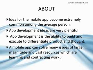 ABOUT
Idea for the mobile app become extremely
common among the average person.
App development ideas are very plentiful
 App development is the ability to build and
execute to differentiate product and thought.
A mobile app can solve many issues of larger
magnitude and vast resources which are
learning and contracting work .
www.macmininfotech.com
 