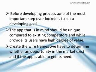  Before developing process ,one of the most
important step over looked is to set a
developing goal.
The app that is in mind should be unique
compared to existing competitors and while
provide its users have high degree of value.
Create the wire frames ,we have to determine
whether an opportunity in the market exist
and if the app is able to get its need.
www.macmininfotech.com
 
