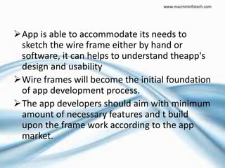 App is able to accommodate its needs to
sketch the wire frame either by hand or
software, it can helps to understand theapp's
design and usability
Wire frames will become the initial foundation
of app development process.
The app developers should aim with minimum
amount of necessary features and t build
upon the frame work according to the app
market.
www.macmininfotech.com
 