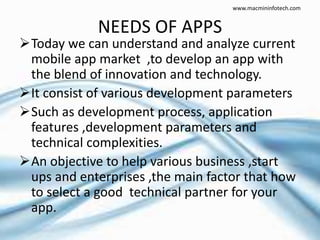 NEEDS OF APPS
Today we can understand and analyze current
mobile app market ,to develop an app with
the blend of innovation and technology.
It consist of various development parameters
Such as development process, application
features ,development parameters and
technical complexities.
An objective to help various business ,start
ups and enterprises ,the main factor that how
to select a good technical partner for your
app.
www.macmininfotech.com
 