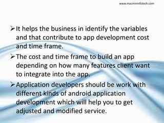 It helps the business in identify the variables
and that contribute to app development cost
and time frame.
The cost and time frame to build an app
depending on how many features client want
to integrate into the app.
Application developers should be work with
different kinds of android application
development which will help you to get
adjusted and modified service.
www.macmininfotech.com
 