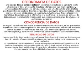 DEDONDANCIA DE DATOS
   Una base de datos o banco de datos (en ocasiones abreviada con la sigla BD o con la
     abreviatura b. d.) es un conjunto de datos pertenecientes a un mismo contexto y
  almacenados sistemáticamente para su posterior uso. En este sentido, una biblioteca
puede considerarse una base de datos compuesta en su mayoría por documentos y textos
   impresos en papel e indexados para su consulta. Actualmente, y debido al desarrollo
 tecnológico de campos como la informática y la electrónica , la mayoría de las bases de
 datos están en formato digital (electrónico), que ofrece un amplio rango de soluciones al
                                  problema de almacenar
                          CONCORENCIA DE DATOS
La mayoría de las bases de datos se utilizan en entornos multe-usuario, en los que muchos
clientes utilizando la misma aplicación, o muchas aplicaciones cada una con uno o muchos
     clientes acceden a la misma base de datos. Cada una de esas aplicaciones enviará
 consultas al gestor, y normalmente cada hilo de ejecución será una transacción diferente.
                                SEGURIDAD DE DATOS
La seguridad de los datos puede prevenir el robo de datos debido a la exposición de documentos,
   las redes sociales, el uso compartido de documentos no autorizado y el uso inadecuado del
                                        correo electrónico.
  La seguridad de los datos es esencial, ya que la divulgación de la información puede ocurrir a
  través de publicaciones de los empleados en sus cuentas de Facebook o al dejar a la vista de
  forma accidental datos confidenciales. El coste de las infracciones de seguridad de datos, en
              términos monetarios y de credibilidad de las empresas son elevados.
 