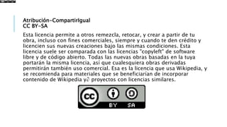 Atribución-CompartirIgual
CC BY-SA
Esta licencia permite a otros remezcla, retocar, y crear a partir de tu
obra, incluso con fines comerciales, siempre y cuando te den crédito y
licencien sus nuevas creaciones bajo las mismas condiciones. Esta
licencia suele ser comparada con las licencias "copyleft" de software
libre y de código abierto. Todas las nuevas obras basadas en la tuya
portarán la misma licencia, así que cualesquiera obras derivadas
permitirán también uso comercial. Esa es la licencia que usa Wikipedia, y
se recomienda para materiales que se beneficiarían de incorporar
contenido de Wikipedia y∂ proyectos con licencias similares.
 