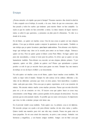 Ensayo
¿Prestas atención a lo rápido que pasó el tiempo? Pasamos nuestros días desde la edad de
5 años ocupado con el trabajo, la escuela, o la casa. Antes de que nos conocemos, años
han pasado y todos los sueños que teníamos para nuestro futuro no han cumplido. La
razón es que los sueños no han convertido a metas. La única manera de lograr nuestros
metas es saber lo que queremos, y pensamos un plan para lo obtenemos. Tu vida va a
donde tú lo envías.
En mi futuro, yo quiero ser muchas cosas. Una de esas cosas es quiero ser una cirujana
plástica. Creo que yo debería ayudar a mejorar la apariencia de este mundo. También es
una trabajo que yo quiero levantarse para hacer cada mañana. Para alcanzar este objetivo,
tengo que trabajar muy duro en la escuela para entrar en un bueno colegio. Entonces
quiero ser rica. Pero no quiero gastar el dinero como Paris Hilton. En lugar quiero usar
para mis necesidades, y donar el resto para los pobres. Es obvio que yo quiero ser una
humanitaria también. Para obtener eso, necesito ser una cirujana plástica primero. Y por
supuesto, quiero ser feliz. ¿Quién no quieres eso? Pienso que aprendamos a pensar
positivo es solo lo que yo necesito hacer para ganar esa meta. Siempre hay una manera
de trabajo en vez de hacer el difícil y ser descontenta.
No solo quiero ser muchas cosas en mi futuro, quiero hacer muchas cosas también. Mi
sueño es viajar todo el mundo. Siempre he sido curiosa de las culturas diferentes y las
vidas de las diferentes personas que viven en otros países. Será maravillosa si pudiera
visitar cada país que existe. Otra cosa que yo quiero experiencia es iré a un concierto de
música. Me encanta música mucho como muchas personas. Pienso que sea más divertido
para ver y oír un concierto en vivo. El tercero cosa que quiero hacer es cosas muy
emocionantes como Bunge saltar y paseos grandes de los parques de atracciones. Soy una
persona que no está asustado mucho. Es posible que eso susto a mí un poco. Es importante
que vivas tu vida a máximo porque solo tienes una.
En el porvenir tendré cosas también. Todo quiere eso. La primera cosa es mi diploma.
Me necesito porque eso ayuda a mí para obtener muchas de mis otras metas y sueños.
Quiero tendré una mansión para vivir una vida muy cómoda. Nunca me gusta estar en
áreas pequeñas. En mi casa estaré dos mascotas, un perro y una conseja. Animales son
hermosas y magnificas, y son buenos amigos también. Amigos son mi final cosa que
 