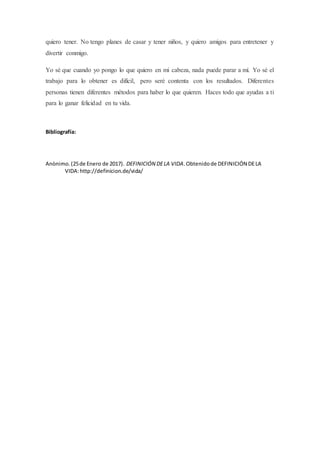 quiero tener. No tengo planes de casar y tener niños, y quiero amigos para entretener y
divertir conmigo.
Yo sé que cuando yo pongo lo que quiero en mi cabeza, nada puede parar a mí. Yo sé el
trabajo para lo obtener es difícil, pero seré contenta con los resultados. Diferentes
personas tienen diferentes métodos para haber lo que quieren. Haces todo que ayudas a ti
para lo ganar felicidad en tu vida.
Bibliografía:
Anònimo.(25de Enero de 2017). DEFINICIÓN DELA VIDA.Obtenidode DEFINICIÓN DELA
VIDA:http://definicion.de/vida/
 