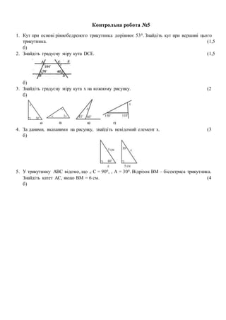 Контрольна робота №5
1. Кут при основі рівнобедреного трикутника дорівнює 530. Знайдіть кут при вершині цього
трикутника. (1,5
б)
2. Знайдіть градусну міру кута DCE. (1,5
б)
3. Знайдіть градусну міру кута х на кожному рисунку. (2
б)
4. За даними, вказаними на рисунку, знайдіть невідомий елемент x. (3
б)
5. У трикутнику АВС відомо, що С = 900, А = 300. Відрізок ВМ – бісектриса трикутника.
Знайдіть катет АС, якщо ВМ = 6 см. (4
б)
 