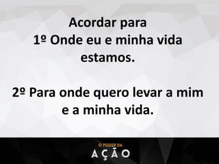 Acordar para
1º Onde eu e minha vida
estamos.
2º Para onde quero levar a mim
e a minha vida.
 